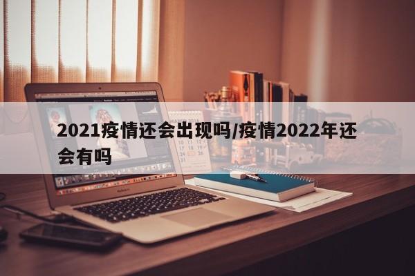 2021疫情还会出现吗/疫情2022年还会有吗