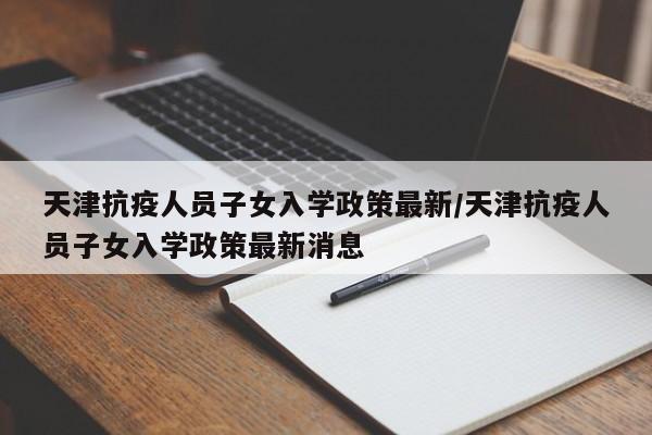 天津抗疫人员子女入学政策最新/天津抗疫人员子女入学政策最新消息