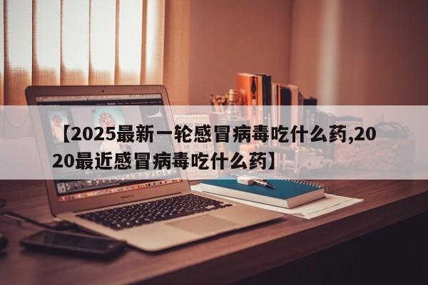 【2025最新一轮感冒病毒吃什么药,2020最近感冒病毒吃什么药】