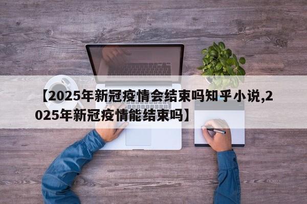 【2025年新冠疫情会结束吗知乎小说,2025年新冠疫情能结束吗】
