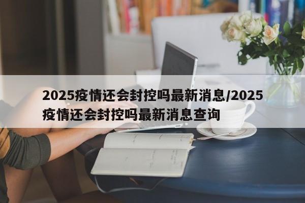 2025疫情还会封控吗最新消息/2025疫情还会封控吗最新消息查询