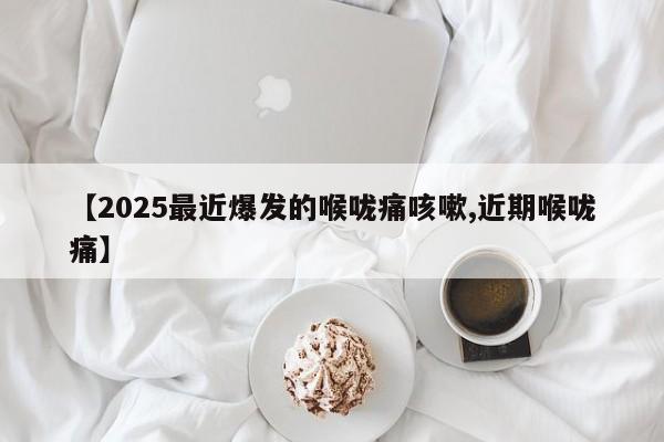 【2025最近爆发的喉咙痛咳嗽,近期喉咙痛】