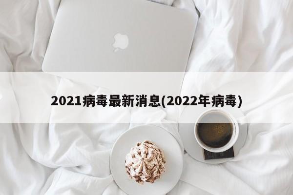 2021病毒最新消息(2022年病毒)