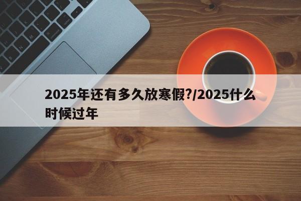 2025年还有多久放寒假?/2025什么时候过年