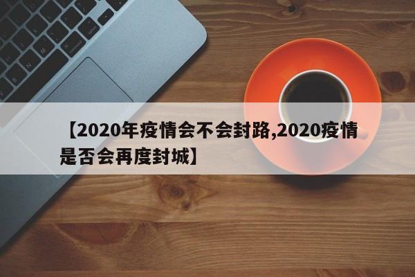 【2020年疫情会不会封路,2020疫情是否会再度封城】