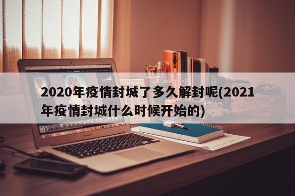 2020年疫情封城了多久解封呢(2021年疫情封城什么时候开始的)
