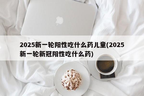 2025新一轮阳性吃什么药儿童(2025新一轮新冠阳性吃什么药)