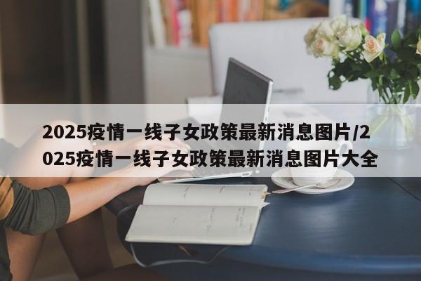 2025疫情一线子女政策最新消息图片/2025疫情一线子女政策最新消息图片大全
