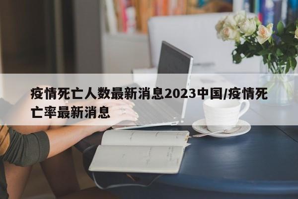 疫情死亡人数最新消息2023中国/疫情死亡率最新消息