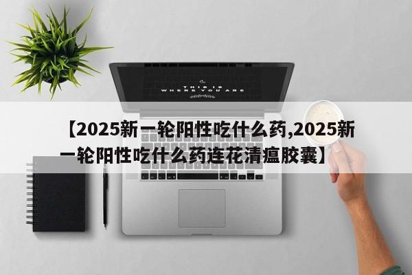 【2025新一轮阳性吃什么药,2025新一轮阳性吃什么药连花清瘟胶囊】