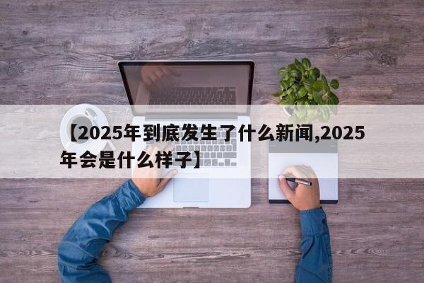 【2025年到底发生了什么新闻,2025年会是什么样子】