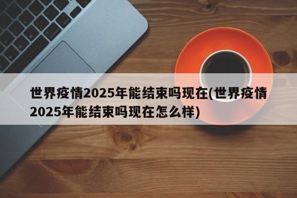 世界疫情2025年能结束吗现在(世界疫情2025年能结束吗现在怎么样)