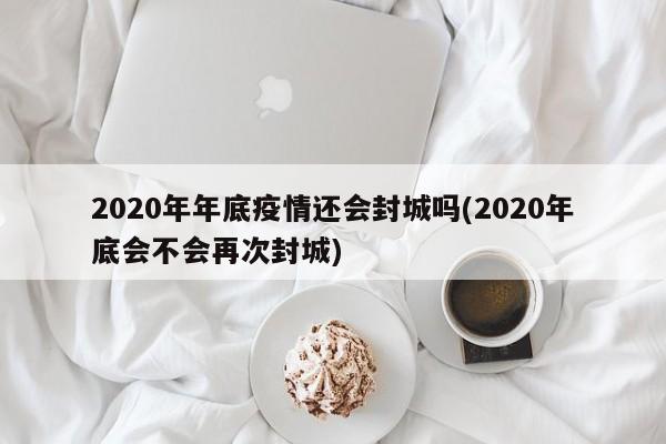 2020年年底疫情还会封城吗(2020年底会不会再次封城)