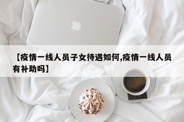 【疫情一线人员子女待遇如何,疫情一线人员有补助吗】