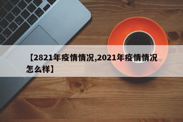【2821年疫情情况,2021年疫情情况怎么样】