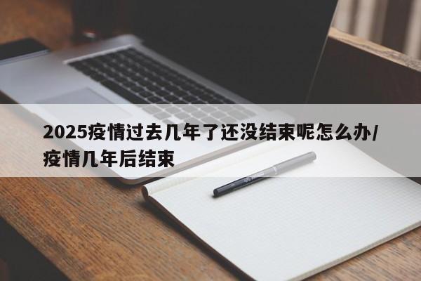 2025疫情过去几年了还没结束呢怎么办/疫情几年后结束