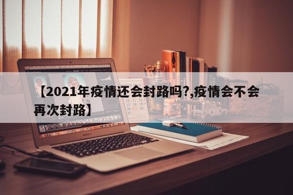 【2021年疫情还会封路吗?,疫情会不会再次封路】