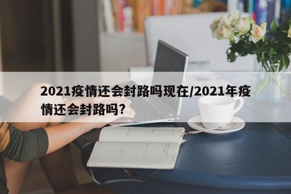 2021疫情还会封路吗现在/2021年疫情还会封路吗?
