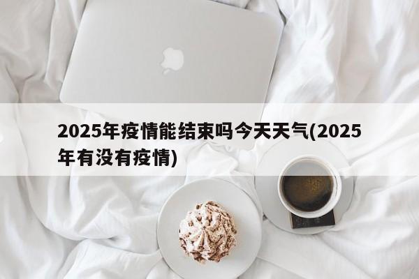 2025年疫情能结束吗今天天气(2025年有没有疫情)