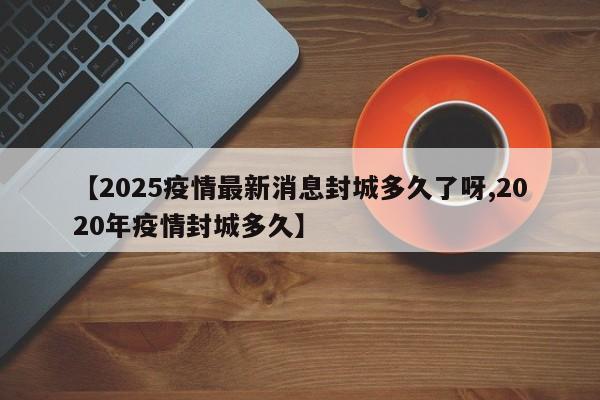 【2025疫情最新消息封城多久了呀,2020年疫情封城多久】
