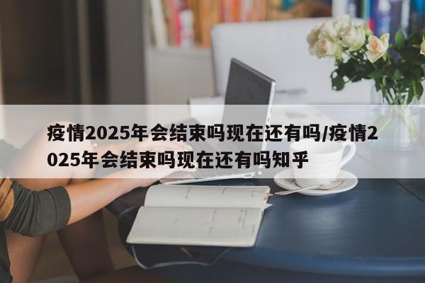 疫情2025年会结束吗现在还有吗/疫情2025年会结束吗现在还有吗知乎