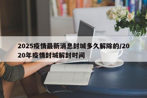 2025疫情最新消息封城多久解除的/2020年疫情封城解封时间