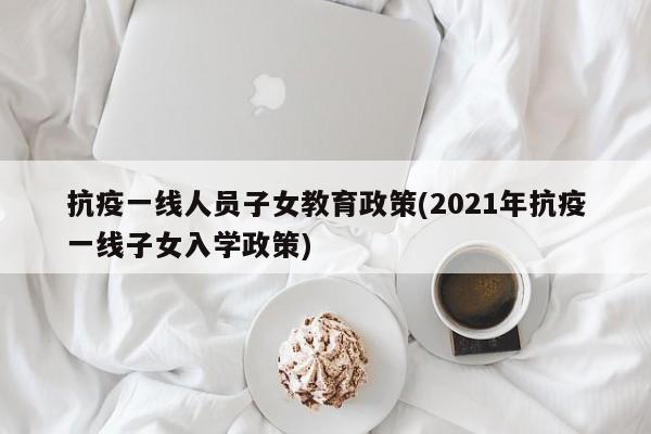 抗疫一线人员子女教育政策(2021年抗疫一线子女入学政策)