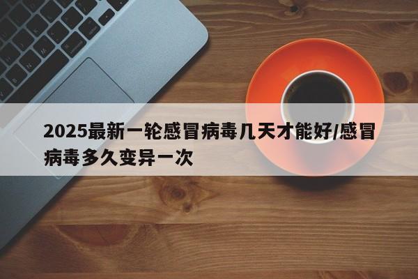 2025最新一轮感冒病毒几天才能好/感冒病毒多久变异一次