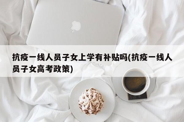 抗疫一线人员子女上学有补贴吗(抗疫一线人员子女高考政策)
