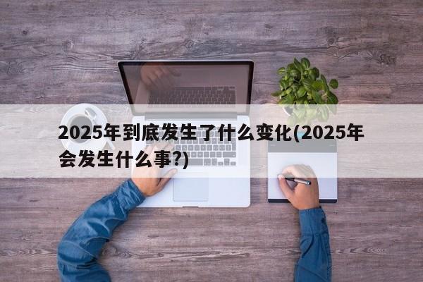 2025年到底发生了什么变化(2025年会发生什么事?)