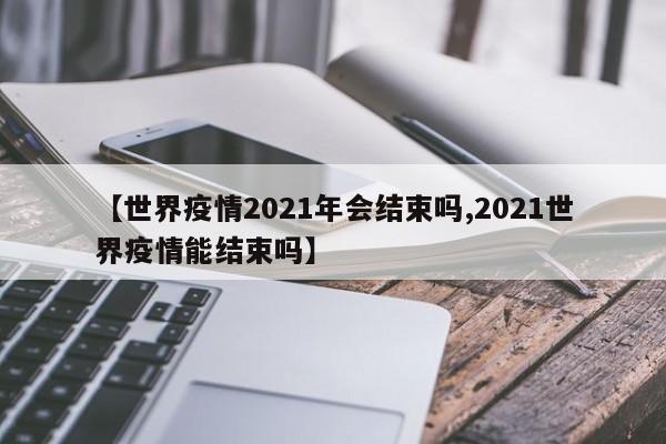 【世界疫情2021年会结束吗,2021世界疫情能结束吗】