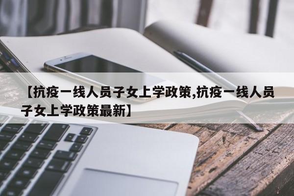 【抗疫一线人员子女上学政策,抗疫一线人员子女上学政策最新】
