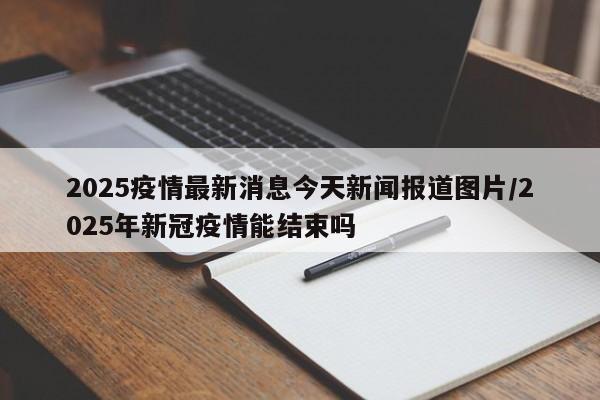2025疫情最新消息今天新闻报道图片/2025年新冠疫情能结束吗