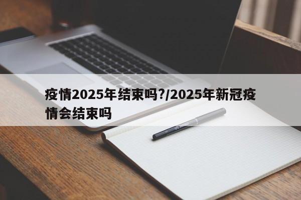 疫情2025年结束吗?/2025年新冠疫情会结束吗