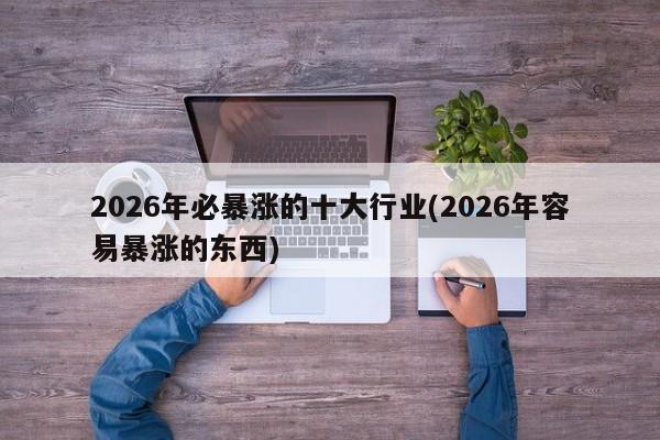 2026年必暴涨的十大行业(2026年容易暴涨的东西)