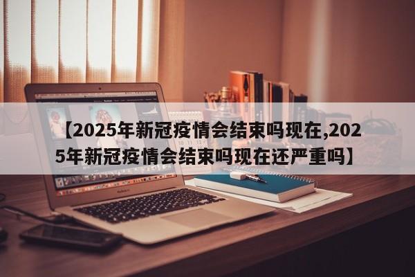 【2025年新冠疫情会结束吗现在,2025年新冠疫情会结束吗现在还严重吗】