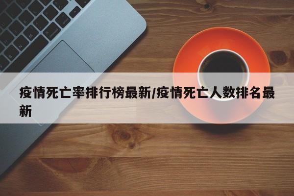疫情死亡率排行榜最新/疫情死亡人数排名最新