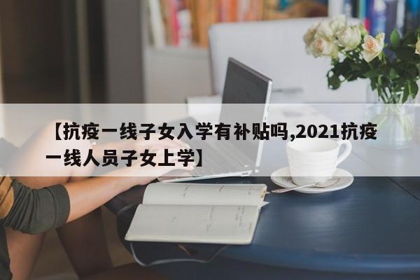 【抗疫一线子女入学有补贴吗,2021抗疫一线人员子女上学】
