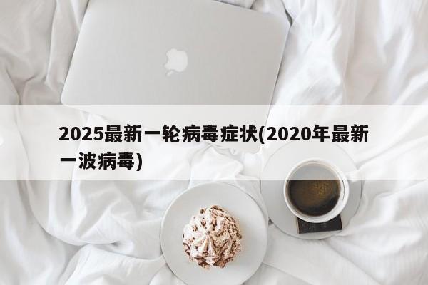 2025最新一轮病毒症状(2020年最新一波病毒)
