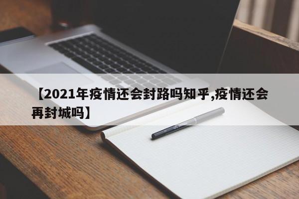 【2021年疫情还会封路吗知乎,疫情还会再封城吗】
