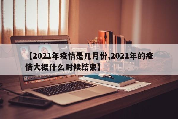 【2021年疫情是几月份,2021年的疫情大概什么时候结束】