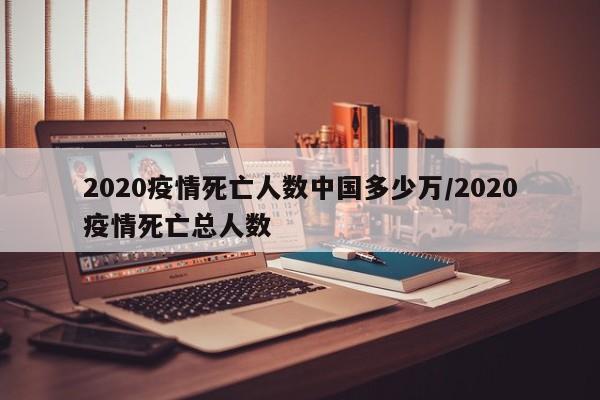 2020疫情死亡人数中国多少万/2020疫情死亡总人数