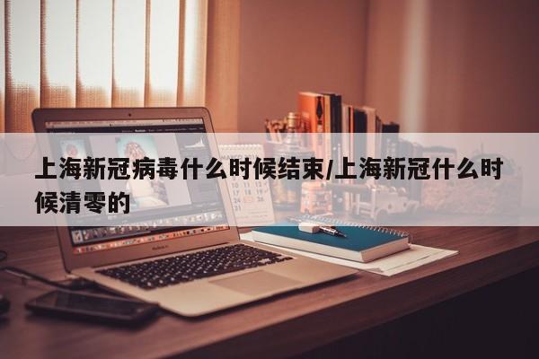 上海新冠病毒什么时候结束/上海新冠什么时候清零的