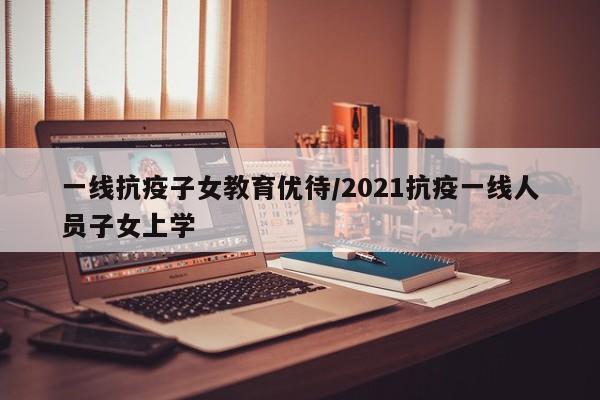 一线抗疫子女教育优待/2021抗疫一线人员子女上学