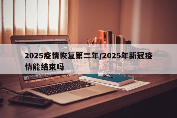 2025疫情恢复第二年/2025年新冠疫情能结束吗