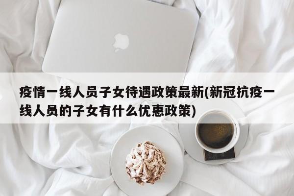 疫情一线人员子女待遇政策最新(新冠抗疫一线人员的子女有什么优惠政策)