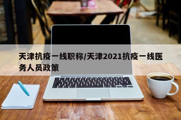 天津抗疫一线职称/天津2021抗疫一线医务人员政策