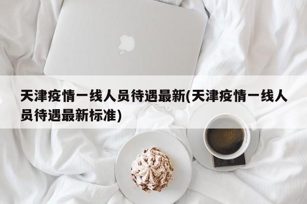 天津疫情一线人员待遇最新(天津疫情一线人员待遇最新标准)