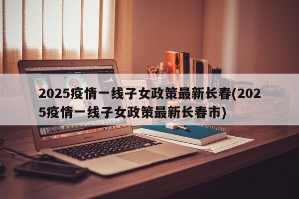 2025疫情一线子女政策最新长春(2025疫情一线子女政策最新长春市)