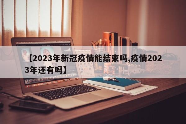 【2023年新冠疫情能结束吗,疫情2023年还有吗】